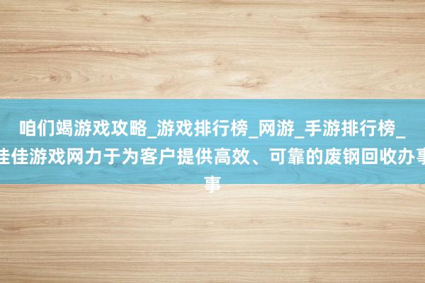 咱们竭游戏攻略_游戏排行榜_网游_手游排行榜_佳佳游戏网力于为客户提供高效、可靠的废钢回收办事